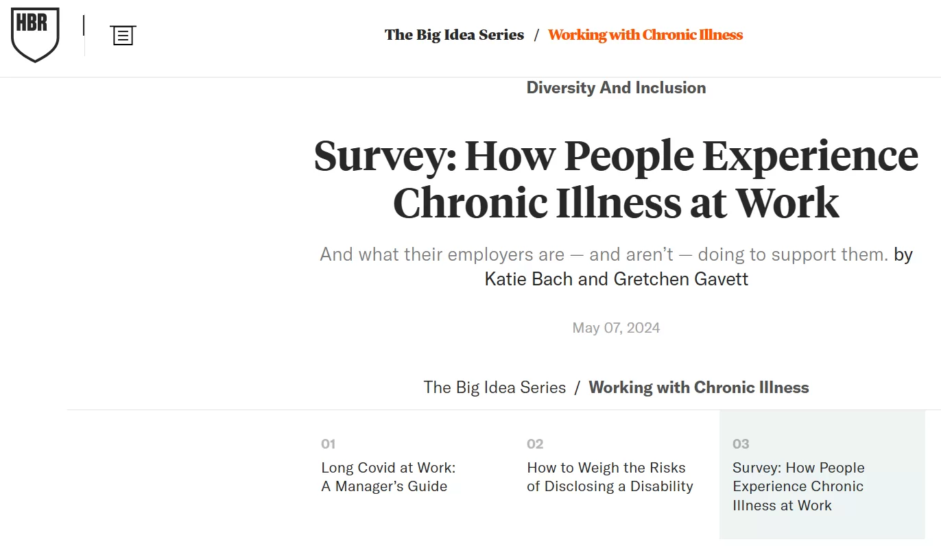 A screenshot of a webpage which highlights a survey about How People Experience Chronic Illness at Work. The webpage has the HBR logo on top left-hand side. Also at the top is the wording “The Big Idea service/” in black and to the right is the wording “Working with Chronic Illness”. Underneath that the wording “Diversity and Inclusion” In the middle of the screen is the survey title in black” Survey: how people experience chronic illness at work”. Then the next line in lower type face is “And what their Employers are – aren’t – doing to support them by”. Underneath that line is the authors names Katie Bach and Gretchen Gavett. Then underneath that is the date od the report May 02,2024.